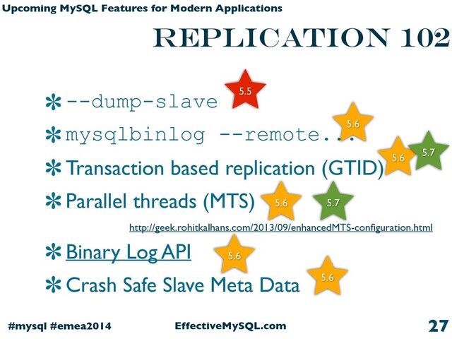 EffectiveMySQL.com
#mysql #emea2014
Upcoming MySQL Features for Modern Applications
replication 102
--dump-slave
mysqlbinlog --remote...
Transaction based replication (GTID)
Parallel threads (MTS)
Binary Log API
Crash Safe Slave Meta Data
27
5.5
5.6
5.6 5.7
5.6 5.7
5.6
5.6
http://geek.rohitkalhans.com/2013/09/enhancedMTS-conﬁguration.html
