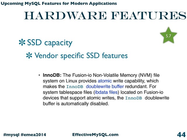 EffectiveMySQL.com
#mysql #emea2014
Upcoming MySQL Features for Modern Applications
hardware features
SSD capacity
Vendor speciﬁc SSD features
44
• InnoDB: The Fusion-io Non-Volatile Memory (NVM) ﬁle
system on Linux provides atomic write capability, which
makes the InnoDB doublewrite buffer redundant. For
system tablespace ﬁles (ibdata ﬁles) located on Fusion-io
devices that support atomic writes, the InnoDB doublewrite
buffer is automatically disabled.
5.7

