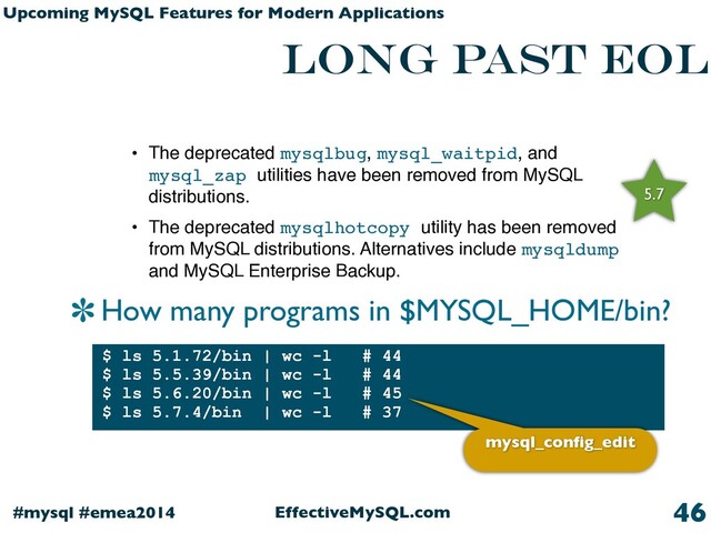 EffectiveMySQL.com
#mysql #emea2014
Upcoming MySQL Features for Modern Applications
Long past EOL
How many programs in $MYSQL_HOME/bin?
46
• The deprecated mysqlbug, mysql_waitpid, and
mysql_zap utilities have been removed from MySQL
distributions.
• The deprecated mysqlhotcopy utility has been removed
from MySQL distributions. Alternatives include mysqldump
and MySQL Enterprise Backup.
5.7
$ ls 5.1.72/bin | wc -l # 44
$ ls 5.5.39/bin | wc -l # 44
$ ls 5.6.20/bin | wc -l # 45
$ ls 5.7.4/bin | wc -l # 37
mysql_conﬁg_edit
