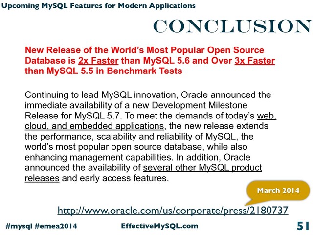 EffectiveMySQL.com
#mysql #emea2014
Upcoming MySQL Features for Modern Applications
conclusion
51
New Release of the World’s Most Popular Open Source
Database is 2x Faster than MySQL 5.6 and Over 3x Faster
than MySQL 5.5 in Benchmark Tests
Continuing to lead MySQL innovation, Oracle announced the
immediate availability of a new Development Milestone
Release for MySQL 5.7. To meet the demands of today’s web,
cloud, and embedded applications, the new release extends
the performance, scalability and reliability of MySQL, the
world’s most popular open source database, while also
enhancing management capabilities. In addition, Oracle
announced the availability of several other MySQL product
releases and early access features.
http://www.oracle.com/us/corporate/press/2180737
March 2014
