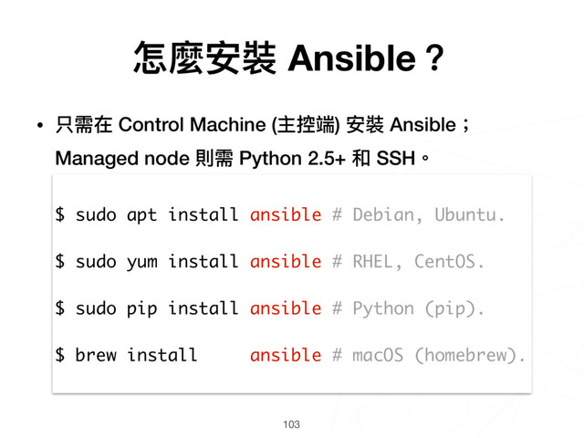103
$ sudo apt install ansible # Debian, Ubuntu.
$ sudo yum install ansible # RHEL, CentOS.
$ sudo pip install ansible # Python (pip).
$ brew install ansible # macOS (homebrew).
怎麼安裝 Ansible？
• 只需在 Control Machine (主控端) 安裝 Ansible；
Managed node 則需 Python 2.5+ 和 SSH。

