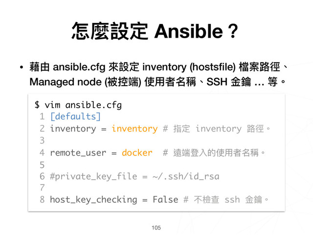 105
$ vim ansible.cfg
1 [defaults]
2 inventory = inventory # 指定 inventory 路路徑。
3
4 remote_user = docker # 遠端登入的使⽤用者名稱。
5
6 #private_key_file = ~/.ssh/id_rsa
7
8 host_key_checking = False # 不檢查 ssh ⾦金金鑰。
怎麼設定 Ansible？
• 藉由 ansible.cfg 來來設定 inventory (hostsﬁle) 檔案路路徑、
Managed node (被控端) 使⽤用者名稱、SSH ⾦金金鑰 … 等。
