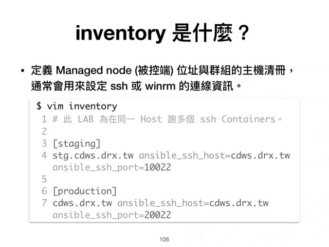 106
$ vim inventory
1 # 此 LAB 為在同⼀一 Host 跑多個 ssh Containers。
2
3 [staging]
4 stg.cdws.drx.tw ansible_ssh_host=cdws.drx.tw
ansible_ssh_port=10022
5
6 [production]
7 cdws.drx.tw ansible_ssh_host=cdws.drx.tw
ansible_ssh_port=20022
inventory 是什什麼？
• 定義 Managed node (被控端) 位址與群組的主機清冊， 
通常會⽤用來來設定 ssh 或 winrm 的連線資訊。
