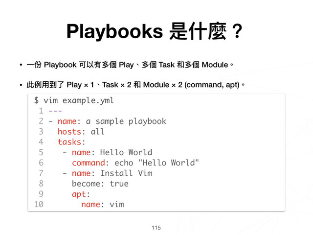 115
$ vim example.yml
1 ---
2 - name: a sample playbook
3 hosts: all
4 tasks:
5 - name: Hello World
6 command: echo "Hello World"
7 - name: Install Vim
8 become: true
9 apt:
10 name: vim
Playbooks 是什什麼？
• ⼀一份 Playbook 可以有多個 Play、多個 Task 和多個 Module。
• 此例例⽤用到了了 Play × 1、Task × 2 和 Module × 2 (command, apt)。 
 
 
 
 
 
 
 
 
 
 
 
 
