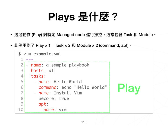 118
$ vim example.yml
1 ---
2 - name: a sample playbook
3 hosts: all
4 tasks:
5 - name: Hello World
6 command: echo "Hello World"
7 - name: Install Vim
8 become: true
9 apt:
10 name: vim
Play
• 透過動作 (Play) 對特定 Managed node 進⾏行行操控，通常包含 Task 和 Module。
• 此例例⽤用到了了 Play × 1、Task × 2 和 Module × 2 (command, apt)。 
 
 
 
 
 
 
 
 
 
 
 
 
Plays 是什什麼？
