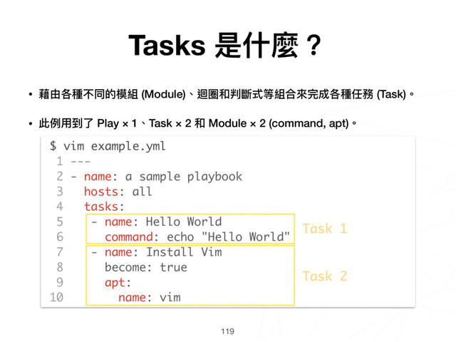 119
$ vim example.yml
1 ---
2 - name: a sample playbook
3 hosts: all
4 tasks:
5 - name: Hello World
6 command: echo "Hello World"
7 - name: Install Vim
8 become: true
9 apt:
10 name: vim
Task 1
Task 2
• 藉由各種不同的模組 (Module)、迴圈和判斷式等組合來來完成各種任務 (Task)。
• 此例例⽤用到了了 Play × 1、Task × 2 和 Module × 2 (command, apt)。 
 
 
 
 
 
 
 
 
 
 
 
 
Tasks 是什什麼？
