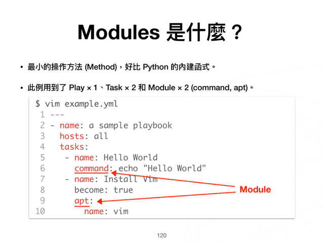 120
$ vim example.yml
1 ---
2 - name: a sample playbook
3 hosts: all
4 tasks:
5 - name: Hello World
6 command: echo "Hello World"
7 - name: Install Vim
8 become: true
9 apt:
10 name: vim
Module
• 最⼩小的操作⽅方法 (Method)，好比 Python 的內建函式。
• 此例例⽤用到了了 Play × 1、Task × 2 和 Module × 2 (command, apt)。 
 
 
 
 
 
 
 
 
 
 
 
 
Modules 是什什麼？
