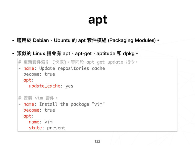 122
# 更更新套件索引 (快取)，等同於 apt-get update 指令。
- name: Update repositories cache
become: true
apt:
update_cache: yes
# 安裝 vim 套件。
- name: Install the package "vim"
become: true
apt:
name: vim
state: present
apt
• 適⽤用於 Debian、Ubuntu 的 apt 套件模組 (Packaging Modules)。
• 類似的 Linux 指令有 apt、apt-get、aptitude 和 dpkg。 
 
 
 
 
 
 
 
 
 
 
 
