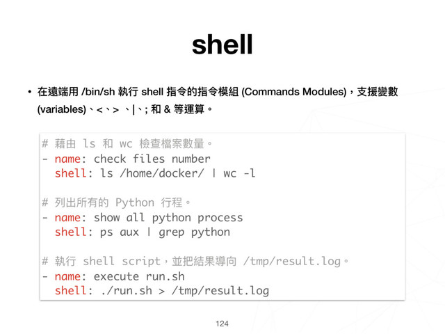124
# 藉由 ls 和 wc 檢查檔案數量量。
- name: check files number
shell: ls /home/docker/ | wc -l
# 列列出所有的 Python ⾏行行程。
- name: show all python process
shell: ps aux | grep python
# 執⾏行行 shell script，並把結果導向 /tmp/result.log。
- name: execute run.sh
shell: ./run.sh > /tmp/result.log
shell
• 在遠端⽤用 /bin/sh 執⾏行行 shell 指令的指令模組 (Commands Modules)，⽀支援變數
(variables)、<、> 、|、; 和 & 等運算。 
 
 
 
 
 
 
 
 
 
 
 
