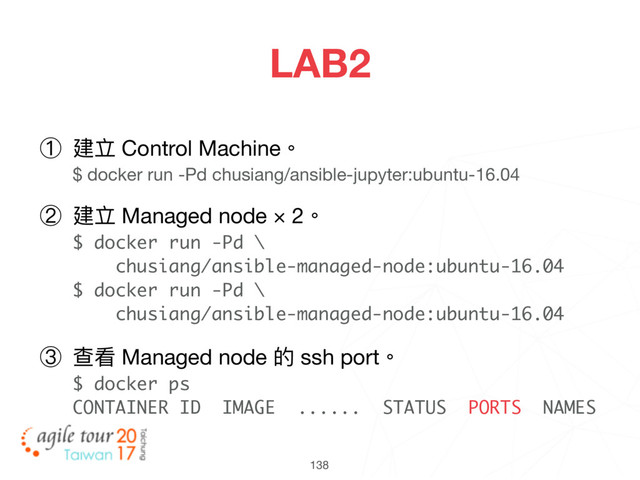 138
LAB2
① 建立 Control Machine。 
$ docker run -Pd chusiang/ansible-jupyter:ubuntu-16.04

② 建立 Managed node × 2。 
$ docker run -Pd \ 
chusiang/ansible-managed-node:ubuntu-16.04 
$ docker run -Pd \ 
chusiang/ansible-managed-node:ubuntu-16.04

③ 查看 Managed node 的 ssh port。 
$ docker ps 
CONTAINER ID IMAGE ...... STATUS PORTS NAMES

