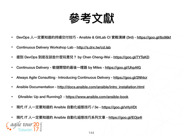 144
• DevOps ⼈人⼀一定要知道的持續交付技巧 - Ansible & GitLab CI 實戰演練 (3rd) - https://goo.gl/6o96kf
• Continuous Delivery Workshop Lab - http://s.drx.tw/cd.lab
• 提到 DevOps 到底在談些什什麼玩意兒？ by Chen Cheng-Wei - https://goo.gl/7YTeKD
• Continuous Delivery - 敏捷開發的最後⼀一哩路路 by Miles - https://goo.gl/UhpAfG
• Always Agile Consulting · Introducing Continuous Delivery - https://goo.gl/2Nhtcr
• Ansible Documentation - http://docs.ansible.com/ansible/intro_installation.html
• 《Ansible: Up and Running》- https://www.ansible.com/ansible-book
• 現代 IT ⼈人⼀一定要知道的 Ansible ⾃自動化組態技巧 / 3e - https://goo.gl/vHyVDt
• 現代 IT ⼈人⼀一定要知道的 Ansible ⾃自動化組態技巧系列列⽂文章 - https://goo.gl/EOjs4I
參參考⽂文獻
