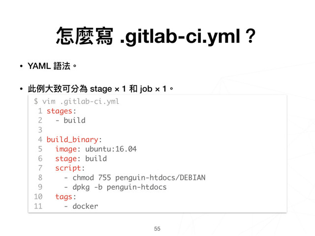 55
$ vim .gitlab-ci.yml
1 stages:
2 - build
3
4 build_binary:
5 image: ubuntu:16.04
6 stage: build
7 script:
8 - chmod 755 penguin-htdocs/DEBIAN
9 - dpkg -b penguin-htdocs
10 tags:
11 - docker
怎麼寫 .gitlab-ci.yml？
• YAML 語法。
• 此例例⼤大致可分為 stage × 1 和 job × 1。 
 
 
 
 
 
 
 
 
 
 
