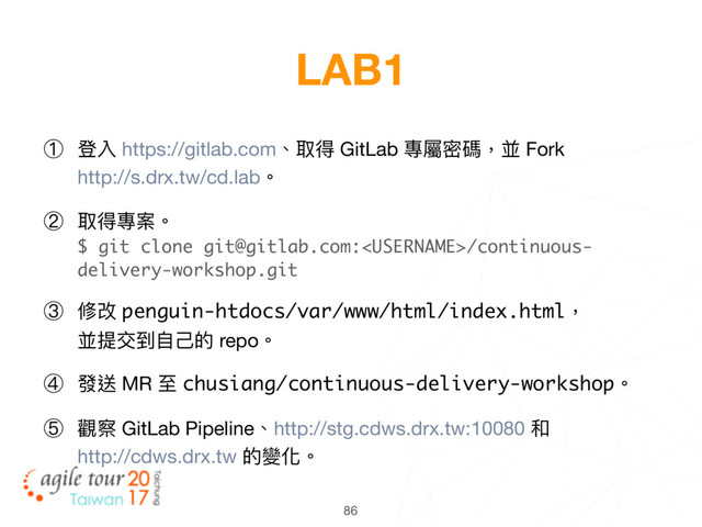 86
LAB1
① 登入 https://gitlab.com、取得 GitLab 專屬密碼，並 Fork 
http://s.drx.tw/cd.lab。

② 取得專案。 
$ git clone git@gitlab.com:/continuous-
delivery-workshop.git

③ 修改 penguin-htdocs/var/www/html/index.html， 
並提交到⾃自⼰己的 repo。

④ 發送 MR ⾄至 chusiang/continuous-delivery-workshop。

⑤ 觀察 GitLab Pipeline、http://stg.cdws.drx.tw:10080 和 
http://cdws.drx.tw 的變化。
