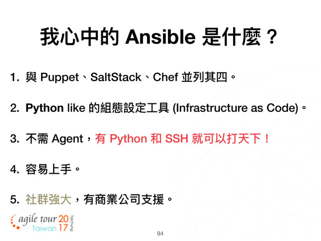 94
1. 與 Puppet、SaltStack、Chef 並列列其四。
2. Python like 的組態設定⼯工具 (Infrastructure as Code)。
3. 不需 Agent，有 Python 和 SSH 就可以打天下！
4. 容易易上⼿手。
5. 社群強⼤大，有商業公司⽀支援。
我⼼心中的 Ansible 是什什麼？
