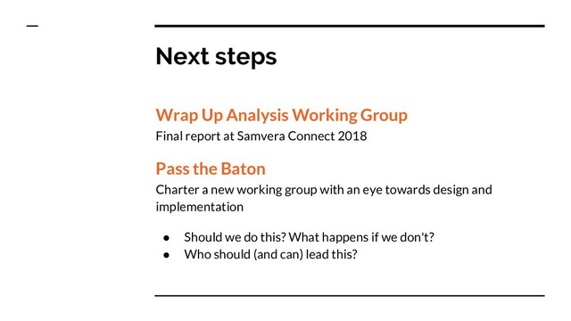 Next steps
Wrap Up Analysis Working Group
Final report at Samvera Connect 2018
Pass the Baton
Charter a new working group with an eye towards design and
implementation
● Should we do this? What happens if we don't?
● Who should (and can) lead this?

