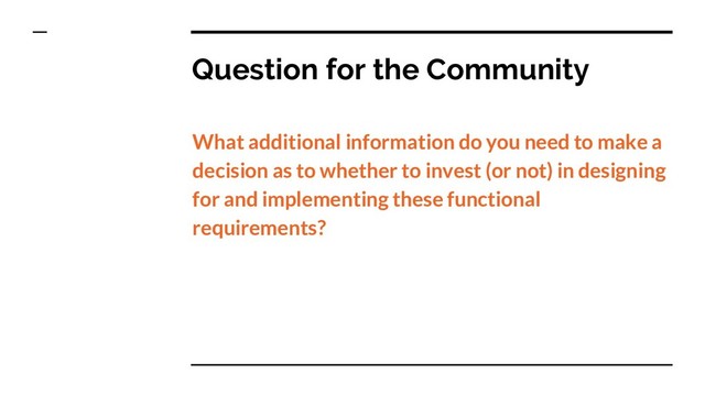Question for the Community
What additional information do you need to make a
decision as to whether to invest (or not) in designing
for and implementing these functional
requirements?
