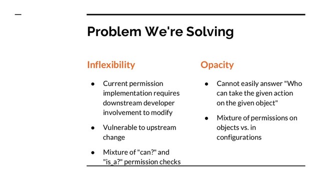 Problem We're Solving
Inflexibility
● Current permission
implementation requires
downstream developer
involvement to modify
● Vulnerable to upstream
change
● Mixture of "can?" and
"is_a?" permission checks
Opacity
● Cannot easily answer "Who
can take the given action
on the given object"
● Mixture of permissions on
objects vs. in
configurations

