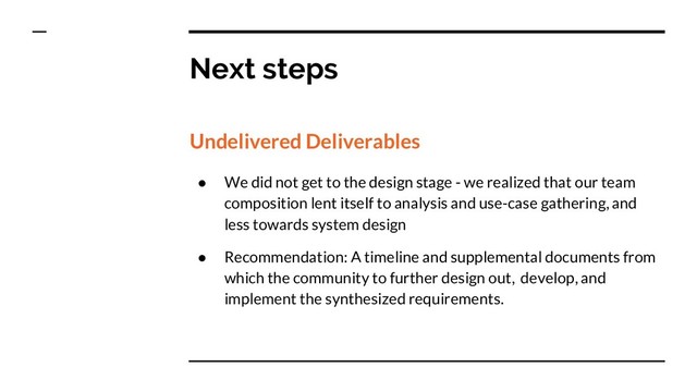 Next steps
Undelivered Deliverables
● We did not get to the design stage - we realized that our team
composition lent itself to analysis and use-case gathering, and
less towards system design
● Recommendation: A timeline and supplemental documents from
which the community to further design out, develop, and
implement the synthesized requirements.
