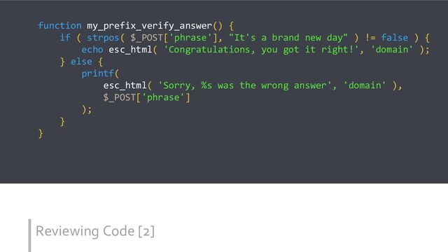 Reviewing Code [2]
function my_prefix_verify_answer() {
if ( strpos( $_POST['phrase'], "It's a brand new day" ) != false ) {
echo esc_html( 'Congratulations, you got it right!', 'domain' );
} else {
printf(
esc_html( 'Sorry, %s was the wrong answer', 'domain' ),
$_POST['phrase']
);
}
}
