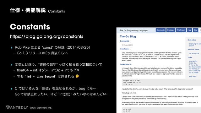 ©2019 Wantedly, Inc.
Constants
https://blog.golang.org/constants
‣ 3PC1JLFʹΑΔDPOTUͷղઆʢʣ
 (PϦϦʔεͷϲ݄ޙ͘Β͍
‣ ม਺ͱ͸ҧ͏ɺzී௨ͷ਺ࣈzͬΆ͘ৼΔ෣͏ఆ਺ʹ͍ͭͯ
 qPBUJOU͸μϝɺJOUJOU΋μϝ
 Ͱ΋A1e6 * time.SecondA͸ڐ͞ΕΔ
‣ $Ͱ͸͍ΖΜͳʮ਺஋ʯΛࠞͥΒΕΔ͕ɺCVHʹ΋ʜ 
(PͰ͸ېࢭʹ͍ͨ͠ɺ͚ͲAJOU 
AΈ͍ͨͳͷ͸ΊΜͲ͍ʜ
࢓༷ɾػೳղઆ Constants
