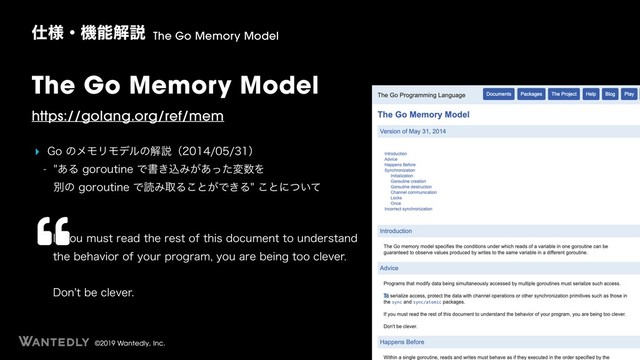 ©2019 Wantedly, Inc.
The Go Memory Model
https://golang.org/ref/mem
‣ (PͷϝϞϦϞσϧͷղઆʢʣ
 ͋ΔHPSPVUJOFͰॻ͖ࠐΈ͕͋ͬͨม਺Λ 
ผͷHPSPVUJOFͰಡΈऔΔ͜ͱ͕Ͱ͖Δ͜ͱʹ͍ͭͯ
࢓༷ɾػೳղઆ The Go Memory Model
*GZPVNVTUSFBEUIFSFTUPGUIJTEPDVNFOUUPVOEFSTUBOE
UIFCFIBWJPSPGZPVSQSPHSBNZPVBSFCFJOHUPPDMFWFS 
 
%POUCFDMFWFS
