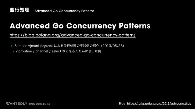 ©2019 Wantedly, Inc.
Advanced Go Concurrency Patterns
https://blog.golang.org/advanced-go-concurrency-patterns
‣ 4BNFFS"KNBOJ 4BKNBOJ
ʹΑΔฒߦॲཧͷ࣮ફྫͷ঺հʢʣ
 HPSPVUJOFDIBOOFMTFMFDUͳͲΛ;ΜͩΜʹ࢖ͬͨྫ
ฒߦॲཧ Advanced Go Concurrency Patterns
Slide https://talks.golang.org/2013/advconc.slide
