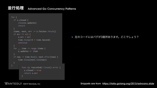 ©2019 Wantedly, Inc.
ฒߦॲཧ Advanced Go Concurrency Patterns
Snippets are from https://talks.golang.org/2013/advconc.slide
for {
if s.closed {
close(s.updates)
return
}
items, next, err := s.fetcher.Fetch()
if err != nil {
s.err = err
time.Sleep(10 * time.Second)
continue
}
for _, item := range items {
s.updates <- item
}
if now := time.Now(); next.After(now) {
time.Sleep(next.Sub(now))
}
}
func (s *naiveSub) Close() error {
s.closed = true
return s.err
}
‣ ࠨͷίʔυʹ͸όά͕Օॴ͋Γ·͢ɻͲ͜Ͱ͠ΐ͏ʁ
