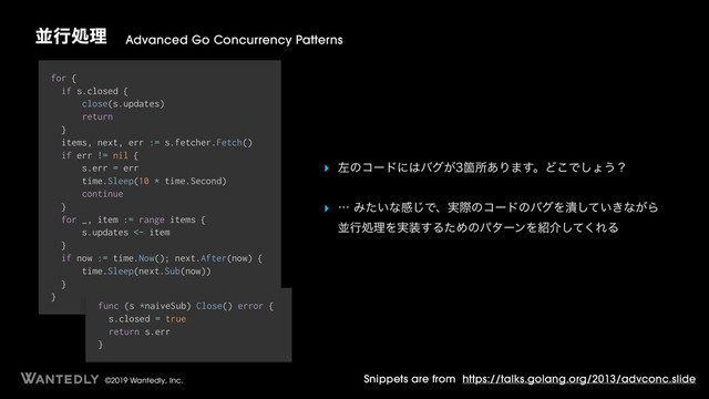 ©2019 Wantedly, Inc.
ฒߦॲཧ Advanced Go Concurrency Patterns
Snippets are from https://talks.golang.org/2013/advconc.slide
for {
if s.closed {
close(s.updates)
return
}
items, next, err := s.fetcher.Fetch()
if err != nil {
s.err = err
time.Sleep(10 * time.Second)
continue
}
for _, item := range items {
s.updates <- item
}
if now := time.Now(); next.After(now) {
time.Sleep(next.Sub(now))
}
}
func (s *naiveSub) Close() error {
s.closed = true
return s.err
}
‣ ࠨͷίʔυʹ͸όά͕Օॴ͋Γ·͢ɻͲ͜Ͱ͠ΐ͏ʁ
‣ ʜΈ͍ͨͳײ͡Ͱɺ࣮ࡍͷίʔυͷόάΛ௵͍͖ͯ͠ͳ͕Β 
ฒߦॲཧΛ࣮૷͢ΔͨΊͷύλʔϯΛ঺հͯ͘͠ΕΔ 
