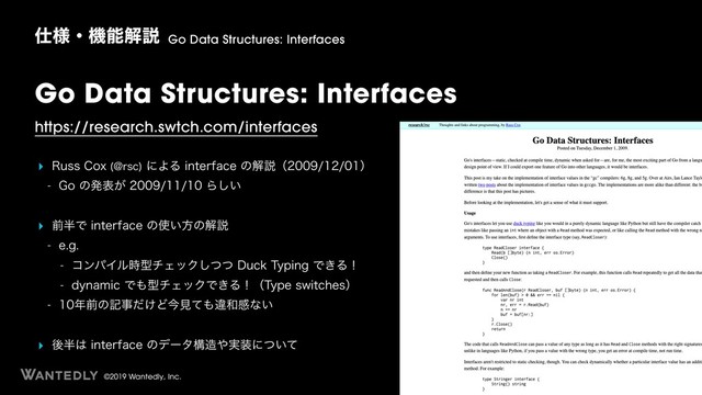 ©2019 Wantedly, Inc.
Go Data Structures: Interfaces
https://research.swtch.com/interfaces
‣ 3VTT$PY !STD
ʹΑΔJOUFSGBDFͷղઆʢʣ
 (Pͷൃද͕Β͍͠
‣ લ൒ͰJOUFSGBDFͷ࢖͍ํͷղઆ
 FH
 ίϯύΠϧ࣌ܕνΣοΫͭͭ͠%VDL5ZQJOHͰ͖Δʂ
 EZOBNJDͰ΋ܕνΣοΫͰ͖Δʂʢ5ZQFTXJUDIFTʣ
 ೥લͷهࣄ͚ͩͲࠓݟͯ΋ҧ࿨ײͳ͍
‣ ޙ൒͸JOUFSGBDFͷσʔλߏ଄΍࣮૷ʹ͍ͭͯ
࢓༷ɾػೳղઆ Go Data Structures: Interfaces
