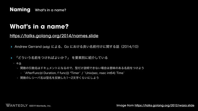 ©2019 Wantedly, Inc.
What's in a name?
https://talks.golang.org/2014/names.slide
‣ "OESFX(FSSBOE BEH
ʹΑΔɺ(Pʹ͓͚Δྑ໊͍લ෇͚ʹؔ͢Δ࿩ʢʣ
‣ ʮͲ͏͍͏໊લΛ͚ͭΕ͹Α͍͔ʁʯΛཁૉผʹ঺հ͍ͯ͠Δ
 FH
 ؔ਺ͷҾ਺໊͸υΩϡϝϯτʹͳΔͷͰɺܕ͚ͩઆ໌Ͱ͖ͳ͍৔߹͸ҙຯͷ͋Δ໊લΛ͚ͭΑ͏
 A"GUFS'VOD E%VSBUJPOGGVOD 

5JNFSAA6OJY TFDOTFDJOU
5JNFA
 ؔ਺ͷϨγʔό໊͸ܕ໊Λ൓өͨ͠ʙจࣈ͘Β͍ʹ͠Α͏
Naming What's in a name?
Image from https://talks.golang.org/2012/waza.slide
