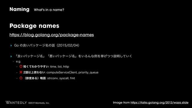 ©2019 Wantedly, Inc.
Package names
https://blog.golang.org/package-names
‣ (Pͷྑ͍ύοέʔδ໊ͷ࿩ʢʣ
‣ ʮྑ͍ύοέʔδ໊ʯʮѱ͍ύοέʔδ໊ʯΛ͍ΖΜͳྫΛڍ͛ͭͭઆ໌͍ͯ͘͠
 FH
 ⭕୹ͯ͘Θ͔Γ΍͍͢UJNFMJTUIUUQ
 ❌ޠҎ্࢖Θͳ͍DPNQVUF4FSWJDF$MJFOUQSJPSJUZ@RVFVF

⭕ʢઅ౓͋ΔʣུޠTUSDPOWTZTDBMMGNU
Naming What's in a name?
Image from https://talks.golang.org/2012/waza.slide
