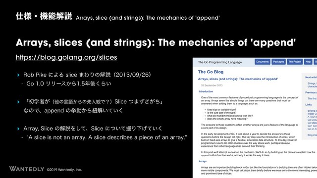 ©2019 Wantedly, Inc.
Arrays, slices (and strings): The mechanics of 'append'
https://blog.golang.org/slices
‣ 3PC1JLFʹΑΔTMJDF·ΘΓͷղઆʢʣ
 (PϦϦʔε͔Β೥ޙ͘Β͍
‣ ʮॳֶऀ͕ʢଞͷݴޠ͔Βͷઌೖ؍Ͱʁʣ4MJDFͭ·͖͕ͣͪʯ 
ͳͷͰɺBQQFOEͷڍಈ͔Βඥղ͍͍ͯ͘
‣ "SSBZ4MJDFͷղઆΛͯ͠ɺ4MJDFʹ͍ͭͯ۷ΓԼ͍͛ͯ͘
 "TMJDFJTOPUBOBSSBZ"TMJDFEFTDSJCFTBQJFDFPGBOBSSBZ
࢓༷ɾػೳղઆ Arrays, slice (and strings): The mechanics of 'append'
