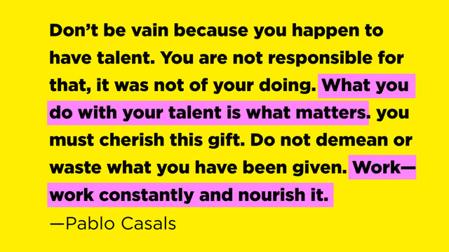 Don’t be vain because you happen to
have talent. You are not responsible for
that, it was not of your doing. What you
do with your talent is what matters. you
must cherish this gift. Do not demean or
waste what you have been given. Work—
work constantly and nourish it.  
—Pablo Casals
