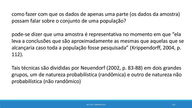 INCT.DD| COMPADD 2021 110
como fazer com que os dados de apenas uma parte (os dados da amostra)
possam falar sobre o conjunto de uma população?
pode-se dizer que uma amostra é representativa no momento em que “ela
leva a conclusões que são aproximadamente as mesmas que aquelas que se
alcançaria caso toda a população fosse pesquisada” (Krippendorff, 2004, p.
112).
Tais técnicas são divididas por Neuendorf (2002, p. 83-88) em dois grandes
grupos, um de natureza probabilística (randômica) e outro de natureza não
probabilística (não randômico)
