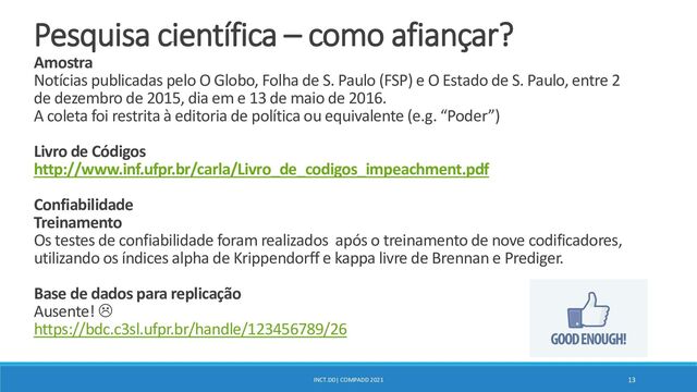 INCT.DD| COMPADD 2021 13
Pesquisa científica – como afiançar?
Amostra
Notícias publicadas pelo O Globo, Folha de S. Paulo (FSP) e O Estado de S. Paulo, entre 2
de dezembro de 2015, dia em e 13 de maio de 2016.
A coleta foi restrita à editoria de política ou equivalente (e.g. “Poder”)
Livro de Códigos
http://www.inf.ufpr.br/carla/Livro_de_codigos_impeachment.pdf
Confiabilidade
Treinamento
Os testes de confiabilidade foram realizados após o treinamento de nove codificadores,
utilizando os índices alpha de Krippendorff e kappa livre de Brennan e Prediger.
Base de dados para replicação
Ausente! 
https://bdc.c3sl.ufpr.br/handle/123456789/26
