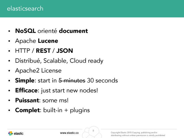 www.elastic.co Copyright Elastic 2015 Copying, publishing and/or
distributing without written permission is strictly prohibited
8
elasticsearch
• NoSQL orienté document
• Apache Lucene
• HTTP / REST / JSON
• Distribué, Scalable, Cloud ready
• Apache2 License
• Simple: start in 5 minutes 30 seconds
• Efficace: just start new nodes!
• Puissant: some ms!
• Complet: built-in + plugins
