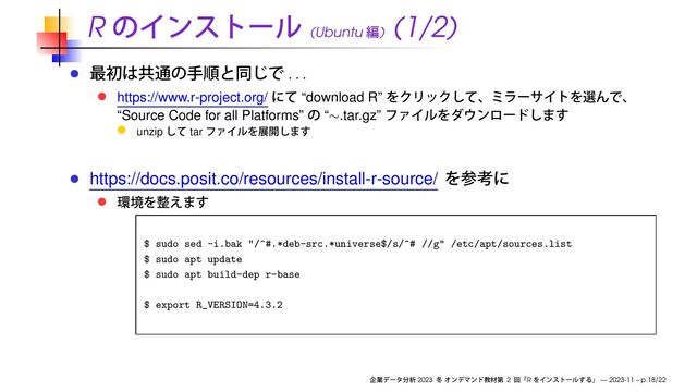 R (Ubuntu )
(1/2)
. . .
https://www.r-project.org/ “download R”
“Source Code for all Platforms” “∼.tar.gz”
unzip tar
https://docs.posit.co/resources/install-r-source/
$ sudo sed -i.bak "/^#.*deb-src.*universe$/s/^# //g" /etc/apt/sources.list
$ sudo apt update
$ sudo apt build-dep r-base
$ export R_VERSION=4.3.2
2023 2 R — 2023-11 – p.18/22
