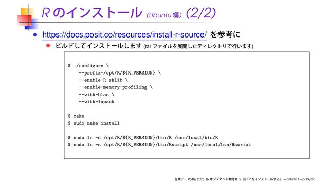 R (Ubuntu )
(2/2)
https://docs.posit.co/resources/install-r-source/
(tar )
$ ./configure \
--prefix=/opt/R/${R_VERSION} \
--enable-R-shlib \
--enable-memory-profiling \
--with-blas \
--with-lapack
$ make
$ sudo make install
$ sudo ln -s /opt/R/${R_VERSION}/bin/R /usr/local/bin/R
$ sudo ln -s /opt/R/${R_VERSION}/bin/Rscript /usr/local/bin/Rscript
2023 2 R — 2023-11 – p.19/22
