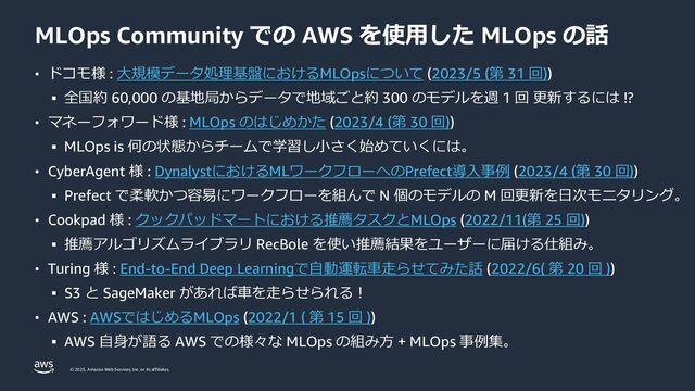 © 2023, Amazon Web Services, Inc. or its affiliates.
MLOps Community での AWS を使用した MLOps の話
• ドコモ様 : 大規模データ処理基盤におけるMLOpsについて (2023/5 (第 31 回))
▪ 全国約 60,000 の基地局からデータで地域ごと約 300 のモデルを週 1 回 更新するには !?
• マネーフォワード様 : MLOps のはじめかた (2023/4 (第 30 回))
▪ MLOps is 何の状態からチームで学習し小さく始めていくには。
• CyberAgent 様 : DynalystにおけるMLワークフローへのPrefect導入事例 (2023/4 (第 30 回))
▪ Prefect で柔軟かつ容易にワークフローを組んで N 個のモデルの M 回更新を日次モニタリング。
• Cookpad 様 : クックパッドマートにおける推薦タスクとMLOps (2022/11(第 25 回))
▪ 推薦アルゴリズムライブラリ RecBole を使い推薦結果をユーザーに届ける仕組み。
• Turing 様 : End-to-End Deep Learningで自動運転車走らせてみた話 (2022/6( 第 20 回 ))
▪ S3 と SageMaker があれば車を走らせられる！
• AWS : AWSではじめるMLOps (2022/1 ( 第 15 回 ))
▪ AWS 自身が語る AWS での様々な MLOps の組み方 + MLOps 事例集。
