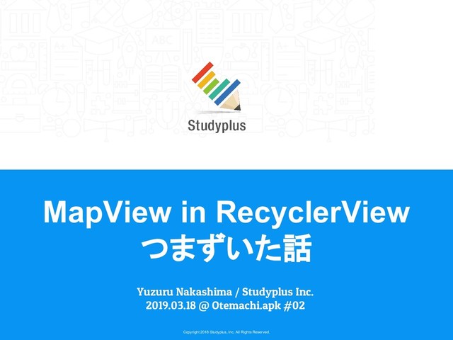 Copyright 2018 Studyplus, Inc. All Rights Reserved.
MapView in RecyclerView
つまずいた話
Yuzuru Nakashima / Studyplus Inc.
2019.03.18 @ Otemachi.apk #02
