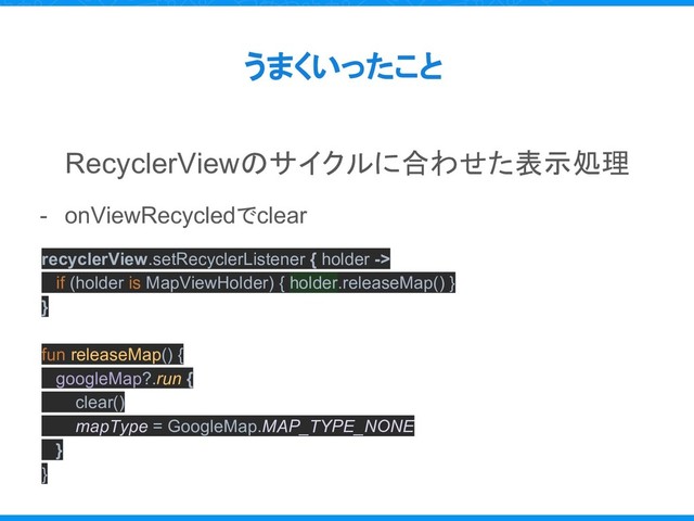 うまくいったこと
RecyclerViewのサイクルに合わせた表示処理
- onViewRecycledでclear
recyclerView.setRecyclerListener { holder ->
if (holder is MapViewHolder) { holder.releaseMap() }
}
fun releaseMap() {
googleMap?.run {
clear()
mapType = GoogleMap.MAP_TYPE_NONE
}
}
