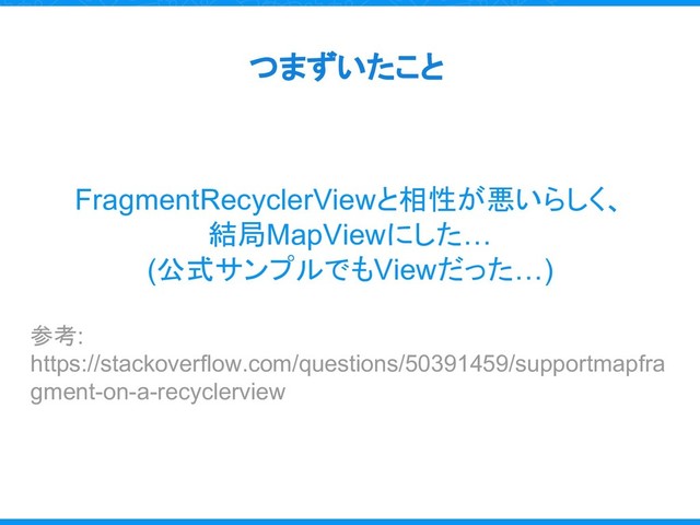 つまずいたこと
FragmentRecyclerViewと相性が悪いらしく、
結局MapViewにした…
(公式サンプルでもViewだった…)
参考:
https://stackoverflow.com/questions/50391459/supportmapfra
gment-on-a-recyclerview
