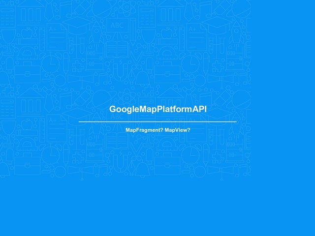 GoogleMapPlatformAPI
MapFragment? MapView?
