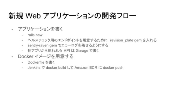 新規 Web アプリケーションの開発フロー
- アプリケーションを書く
- rails new
- ヘルスチェック用のエンドポイントを用意するために revision_plate gem を入れる
- sentry-raven gem でエラーログを残せるようにする
- 他アプリから使われる API は Garage で書く
- Docker イメージを用意する
- Dockerfile を書く
- Jenkins で docker build して Amazon ECR に docker push
