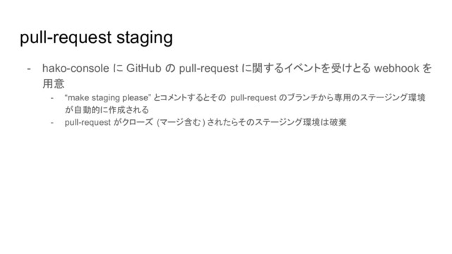 pull-request staging
- hako-console に GitHub の pull-request に関するイベントを受けとる webhook を
用意
- “make staging please” とコメントするとその pull-request のブランチから専用のステージング環境
が自動的に作成される
- pull-request がクローズ (マージ含む) されたらそのステージング環境は破棄
