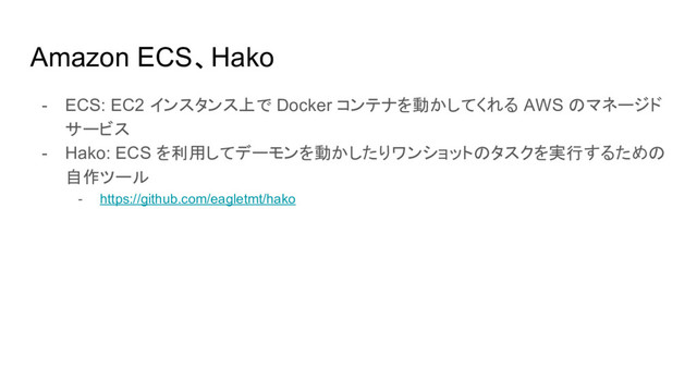 Amazon ECS、Hako
- ECS: EC2 インスタンス上で Docker コンテナを動かしてくれる AWS のマネージド
サービス
- Hako: ECS を利用してデーモンを動かしたりワンショットのタスクを実行するための
自作ツール
- https://github.com/eagletmt/hako
