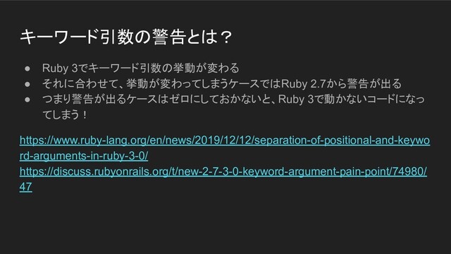 キーワード引数の警告とは？
● Ruby 3でキーワード引数の挙動が変わる
● それに合わせて、挙動が変わってしまうケースではRuby 2.7から警告が出る
● つまり警告が出るケースはゼロにしておかないと、Ruby 3で動かないコードになっ
てしまう！
https://www.ruby-lang.org/en/news/2019/12/12/separation-of-positional-and-keywo
rd-arguments-in-ruby-3-0/
https://discuss.rubyonrails.org/t/new-2-7-3-0-keyword-argument-pain-point/74980/
47
