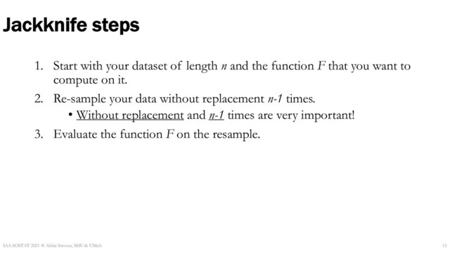 Jackknife steps
1. Start with your dataset of length n and the function F that you want to
compute on it.
2. Re-sample your data without replacement n-1 times.
• Without replacement and n-1 times are very important!
3. Evaluate the function F on the resample.
IAA-SOSTAT 2021 ☆ Abbie Stevens, MSU & UMich 13
