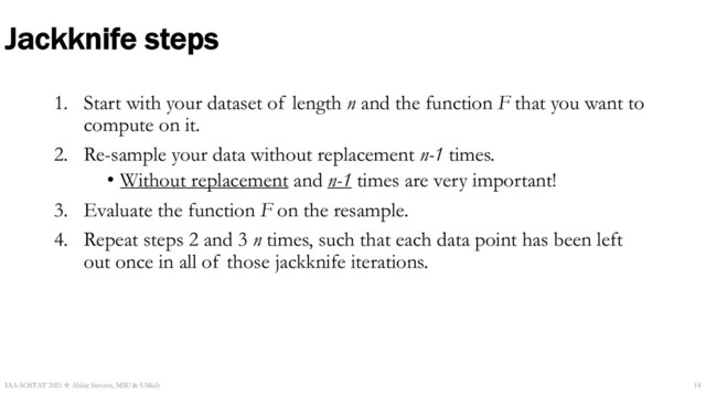 Jackknife steps
1. Start with your dataset of length n and the function F that you want to
compute on it.
2. Re-sample your data without replacement n-1 times.
• Without replacement and n-1 times are very important!
3. Evaluate the function F on the resample.
4. Repeat steps 2 and 3 n times, such that each data point has been left
out once in all of those jackknife iterations.
IAA-SOSTAT 2021 ☆ Abbie Stevens, MSU & UMich 14
