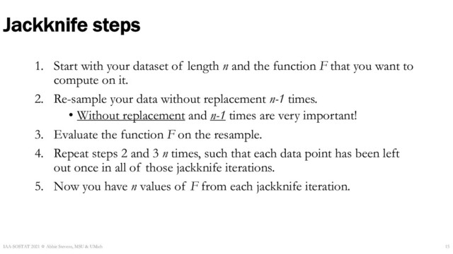 Jackknife steps
1. Start with your dataset of length n and the function F that you want to
compute on it.
2. Re-sample your data without replacement n-1 times.
• Without replacement and n-1 times are very important!
3. Evaluate the function F on the resample.
4. Repeat steps 2 and 3 n times, such that each data point has been left
out once in all of those jackknife iterations.
5. Now you have n values of F from each jackknife iteration.
IAA-SOSTAT 2021 ☆ Abbie Stevens, MSU & UMich 15
